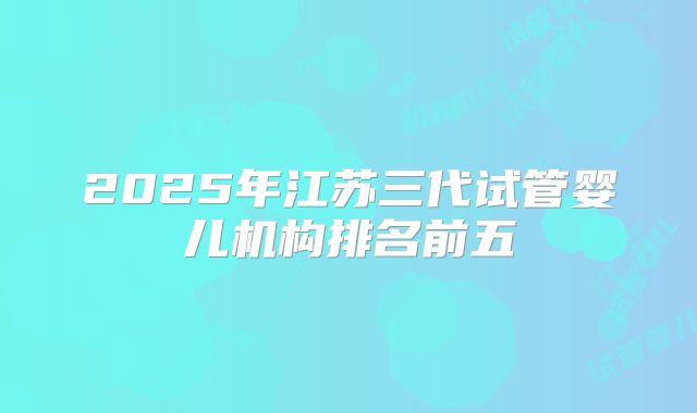 2025年江苏三代试管婴儿机构排名前五