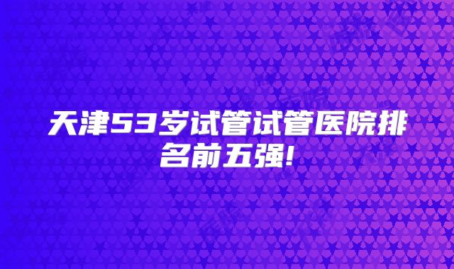 天津53岁试管试管医院排名前五强!