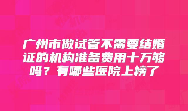 广州市做试管不需要结婚证的机构准备费用十万够吗？有哪些医院上榜了