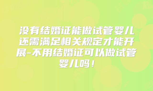 没有结婚证能做试管婴儿还需满足相关规定才能开展-不用结婚证可以做试管婴儿吗!