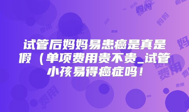 试管后妈妈易患癌是真是假(单项费用贵不贵_试管小孩易得癌症吗!