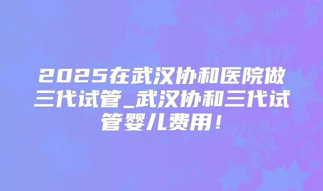 2025在武汉协和医院做三代试管_武汉协和三代试管婴儿费用！