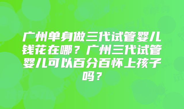 广州单身做三代试管婴儿钱花在哪？广州三代试管婴儿可以百分百怀上孩子吗？