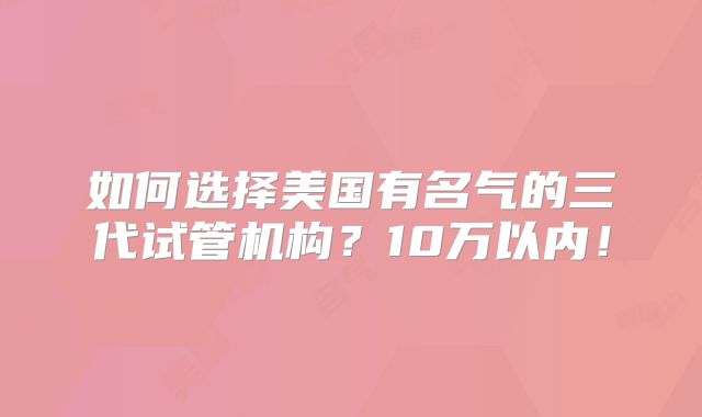 如何选择美国有名气的三代试管机构？10万以内！