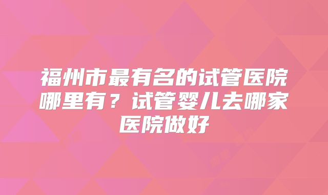 福州市最有名的试管医院哪里有？试管婴儿去哪家医院做好