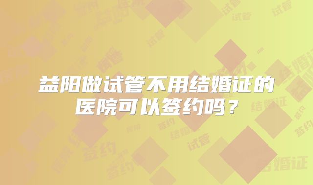 益阳做试管不用结婚证的医院可以签约吗？