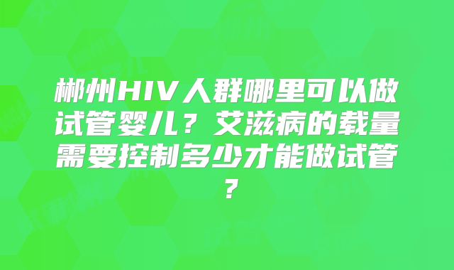 郴州HIV人群哪里可以做试管婴儿?艾滋病的载量需要控制多少才能做试管?