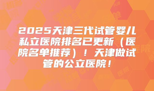2025天津三代试管婴儿私立医院排名已更新（医院名单推荐）！天津做试管的公立医院！