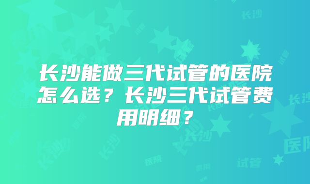 长沙能做三代试管的医院怎么选？长沙三代试管费用明细？