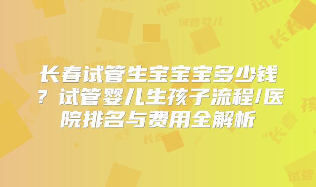 长春试管生宝宝宝多少钱？试管婴儿生孩子流程/医院排名与费用全解析