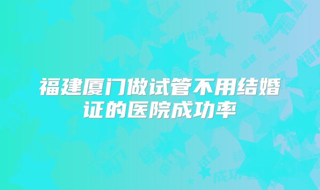 福建厦门做试管不用结婚证的医院成功率
