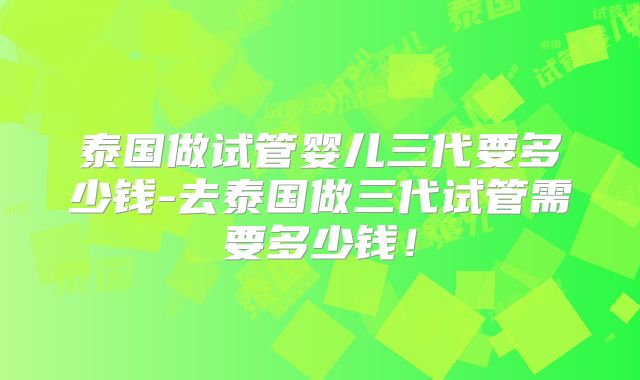 泰国做试管婴儿三代要多少钱-去泰国做三代试管需要多少钱!