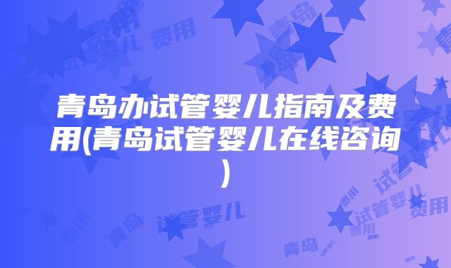 青岛办试管婴儿指南及费用(青岛试管婴儿在线咨询)