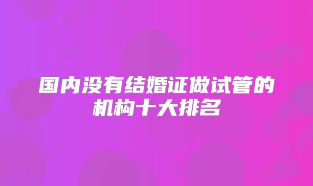国内没有结婚证做试管的机构十大排名