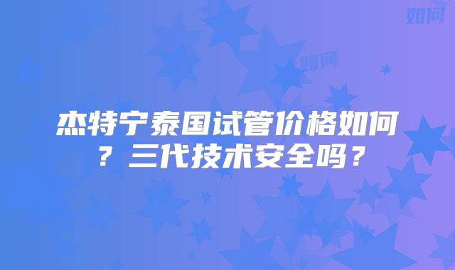 杰特宁泰国试管价格如何？三代技术安全吗？