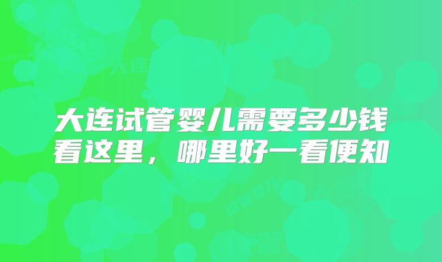 大连试管婴儿需要多少钱看这里,哪里好一看便知