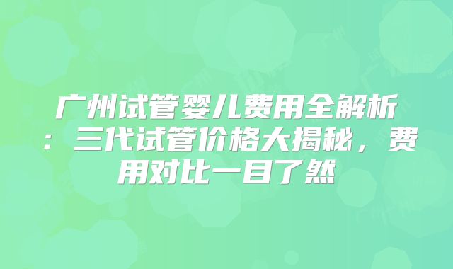 广州试管婴儿费用全解析：三代试管价格大揭秘，费用对比一目了然