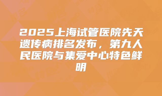 2025上海试管医院先天遗传病排名发布，第九人民医院与集爱中心特色鲜明