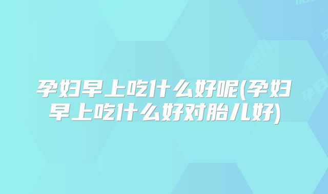 孕妇早上吃什么好呢(孕妇早上吃什么好对胎儿好)