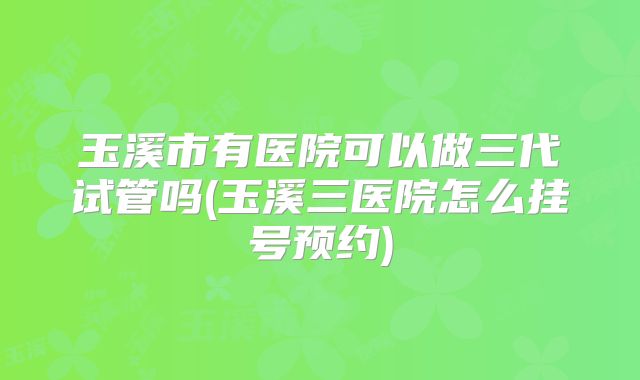 玉溪市有医院可以做三代试管吗(玉溪三医院怎么挂号预约)