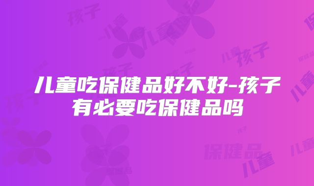 儿童吃保健品好不好-孩子有必要吃保健品吗