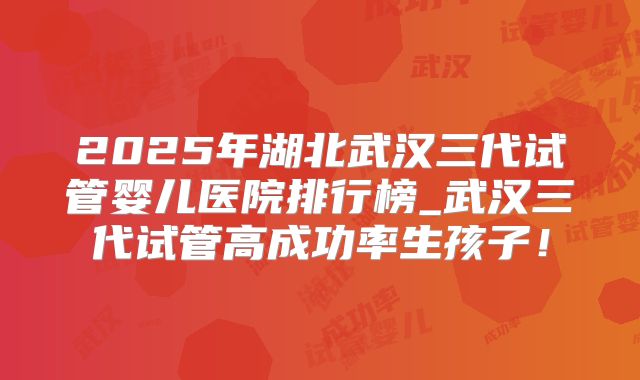 2025年湖北武汉三代试管婴儿医院排行榜_武汉三代试管高成功率生孩子!