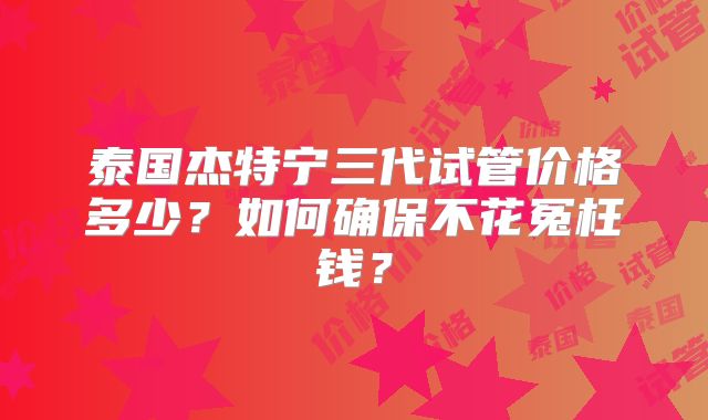 泰国杰特宁三代试管价格多少？如何确保不花冤枉钱？