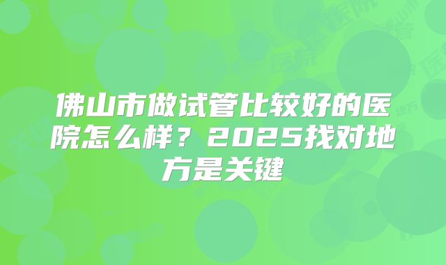 佛山市做试管比较好的医院怎么样?2025找对地方是关键