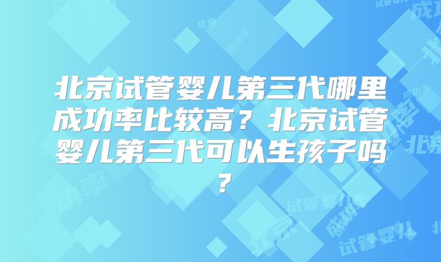 北京试管婴儿第三代哪里成功率比较高?北京试管婴儿第三代可以生孩子吗?