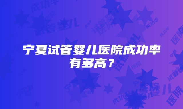 宁夏试管婴儿医院成功率有多高？