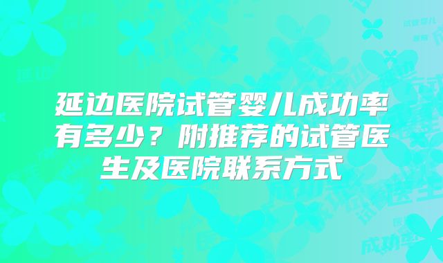 延边医院试管婴儿成功率有多少？附推荐的试管医生及医院联系方式