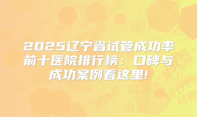 2025辽宁省试管成功率前十医院排行榜：口碑与成功案例看这里!