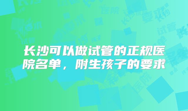 长沙可以做试管的正规医院名单，附生孩子的要求