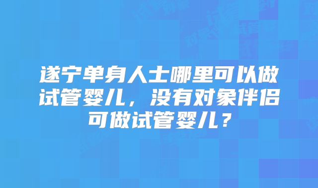 遂宁单身人士哪里可以做试管婴儿，没有对象伴侣可做试管婴儿？