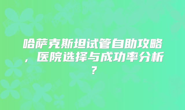 哈萨克斯坦试管自助攻略，医院选择与成功率分析？