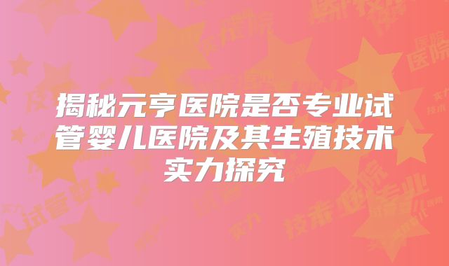 揭秘元亨医院是否专业试管婴儿医院及其生殖技术实力探究