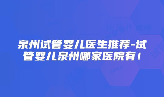 泉州试管婴儿医生推荐-试管婴儿泉州哪家医院有！