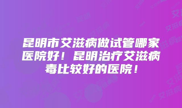 昆明市艾滋病做试管哪家医院好！昆明治疗艾滋病毒比较好的医院！