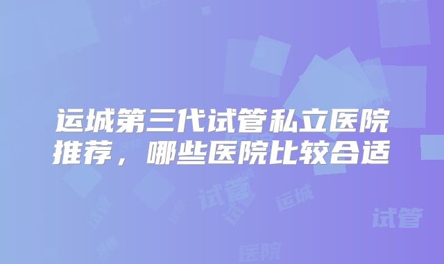 运城第三代试管私立医院推荐，哪些医院比较合适