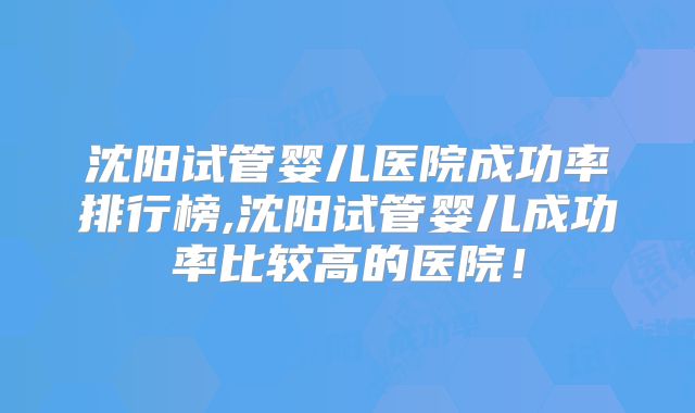 沈阳试管婴儿医院成功率排行榜,沈阳试管婴儿成功率比较高的医院！