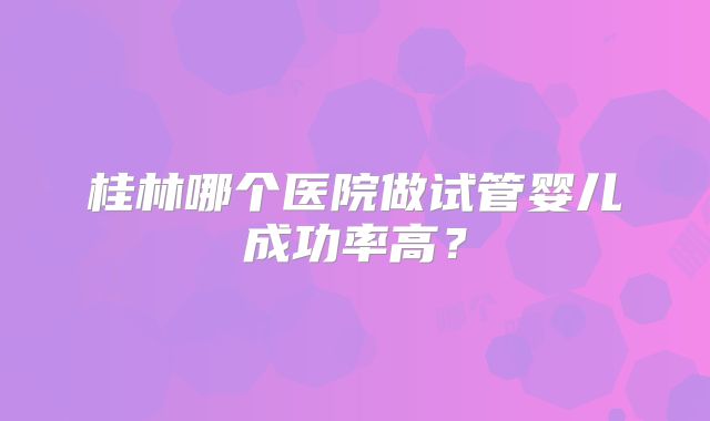 桂林哪个医院做试管婴儿成功率高？