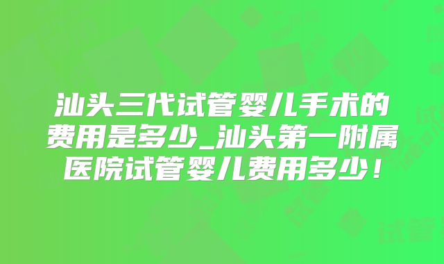 汕头三代试管婴儿手术的费用是多少_汕头第一附属医院试管婴儿费用多少!