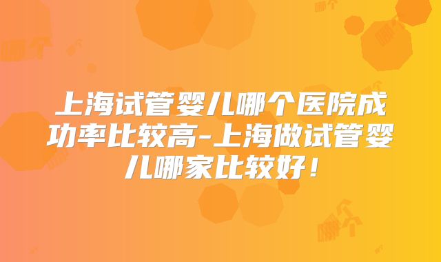 上海试管婴儿哪个医院成功率比较高-上海做试管婴儿哪家比较好！