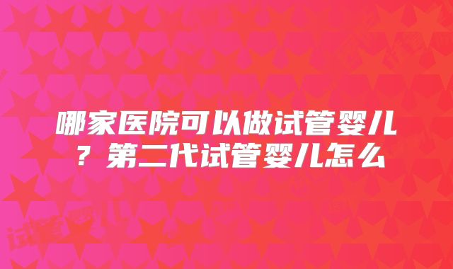 哪家医院可以做试管婴儿？第二代试管婴儿怎么