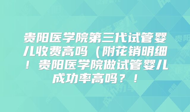 贵阳医学院第三代试管婴儿收费高吗(附花销明细!贵阳医学院做试管婴儿成功率高吗?!