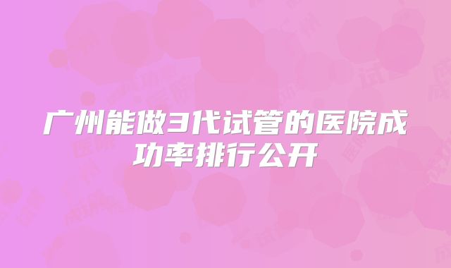 广州能做3代试管的医院成功率排行公开