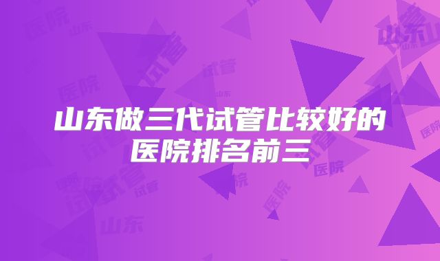 山东做三代试管比较好的医院排名前三