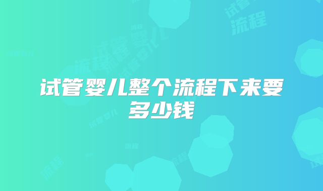 试管婴儿整个流程下来要多少钱