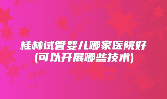 桂林试管婴儿哪家医院好(可以开展哪些技术)