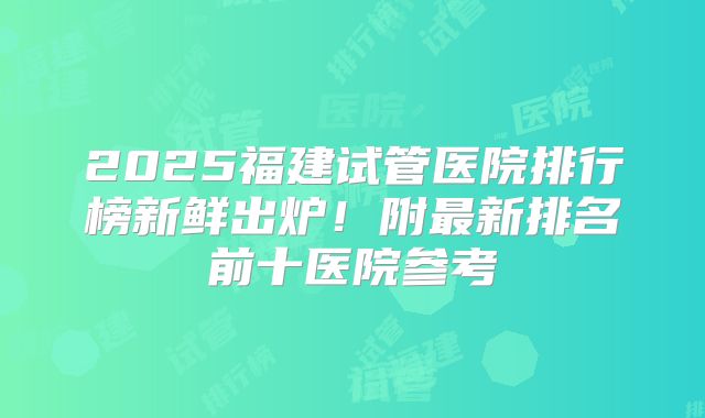 2025福建试管医院排行榜新鲜出炉!附最新排名前十医院参考